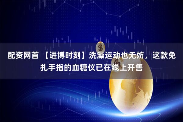 配资网首 【进博时刻】洗澡运动也无妨，这款免扎手指的血糖仪已在线上开售
