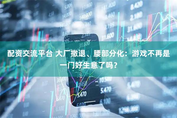 配资交流平台 大厂撤退、腰部分化：游戏不再是一门好生意了吗？