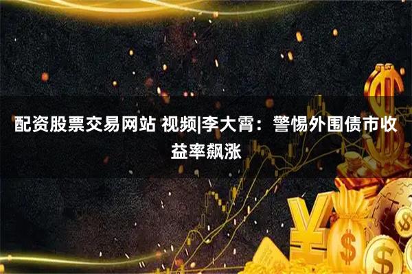 配资股票交易网站 视频|李大霄：警惕外围债市收益率飙涨