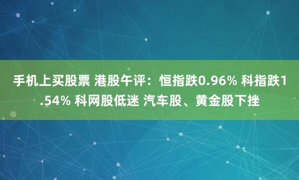 手机上买股票 港股午评：恒指跌0.96% 科指跌1.54% 科网股低迷 汽车股、黄金股下挫
